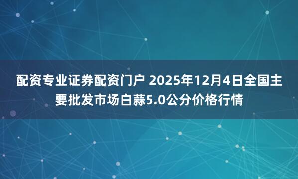 配资专业证券配资门户 2025年12月4日全国主要批发市场白蒜5.0公分价格行情