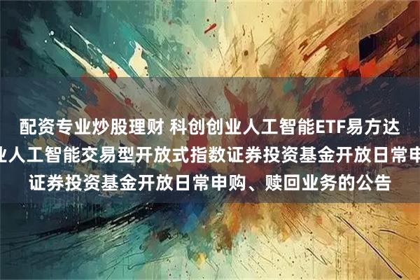 配资专业炒股理财 科创创业人工智能ETF易方达: 易方达中证科创创业人工智能交易型开放式指数证券投资基金开放日常申购、赎回业务的公告