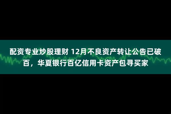 配资专业炒股理财 12月不良资产转让公告已破百，华夏银行百亿信用卡资产包寻买家