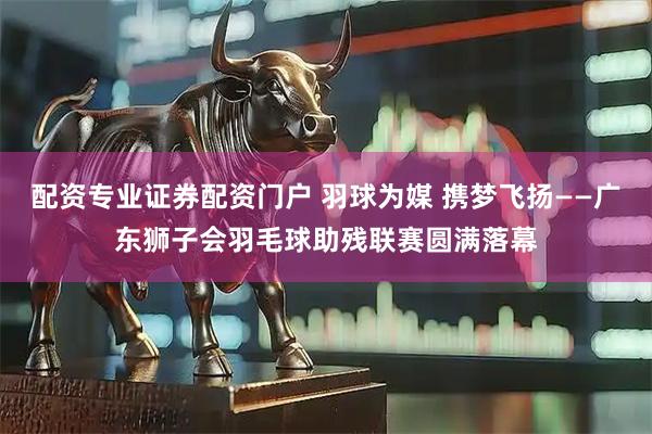 配资专业证券配资门户 羽球为媒 携梦飞扬——广东狮子会羽毛球助残联赛圆满落幕