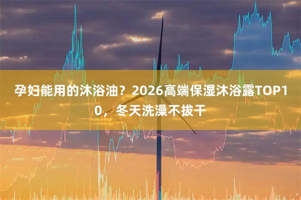 孕妇能用的沐浴油？2026高端保湿沐浴露TOP10，冬天洗澡不拔干