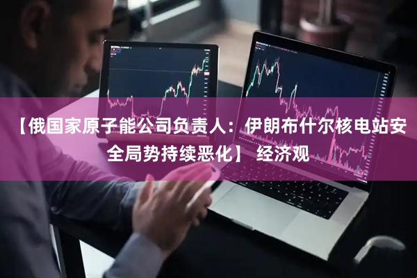 【俄国家原子能公司负责人：伊朗布什尔核电站安全局势持续恶化】 经济观