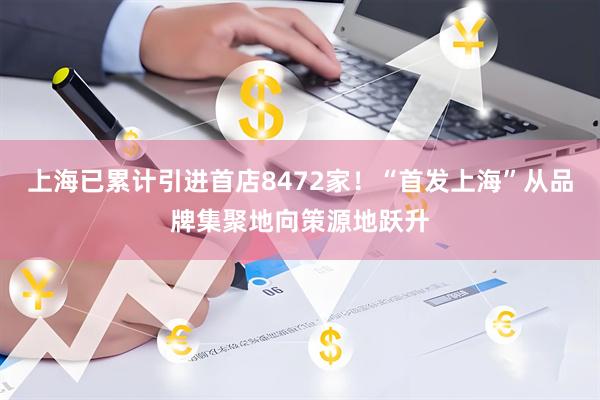 上海已累计引进首店8472家！“首发上海”从品牌集聚地向策源地跃升