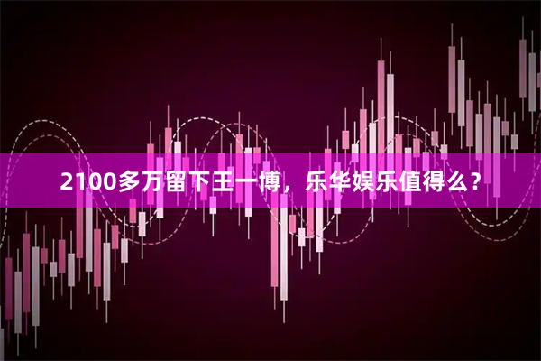 2100多万留下王一博，乐华娱乐值得么？