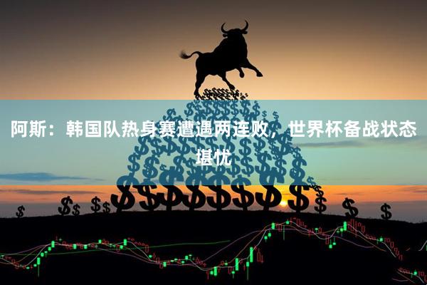 阿斯：韩国队热身赛遭遇两连败，世界杯备战状态堪忧