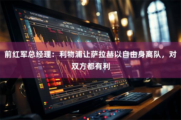 前红军总经理：利物浦让萨拉赫以自由身离队，对双方都有利