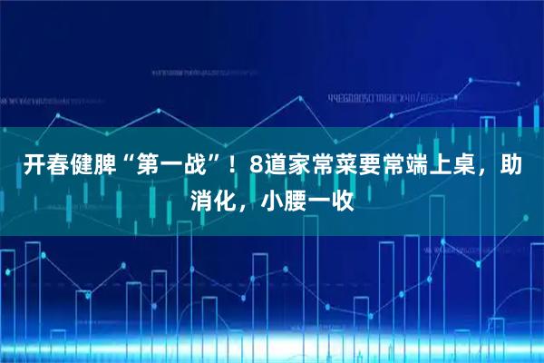 开春健脾“第一战”！8道家常菜要常端上桌，助消化，小腰一收