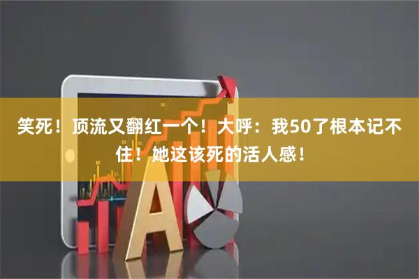 笑死！顶流又翻红一个！大呼：我50了根本记不住！她这该死的活人感！