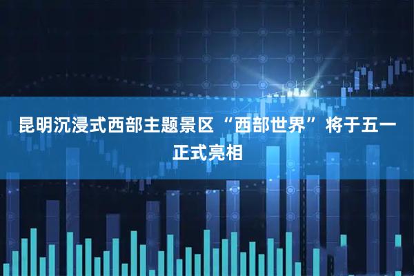 昆明沉浸式西部主题景区 “西部世界” 将于五一正式亮相
