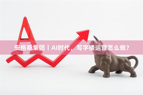 安格斯集团丨AI时代，写字楼运营怎么做？