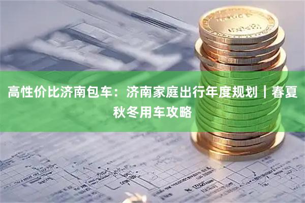 高性价比济南包车：济南家庭出行年度规划｜春夏秋冬用车攻略