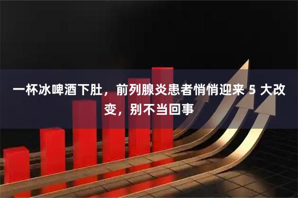 一杯冰啤酒下肚，前列腺炎患者悄悄迎来 5 大改变，别不当回事