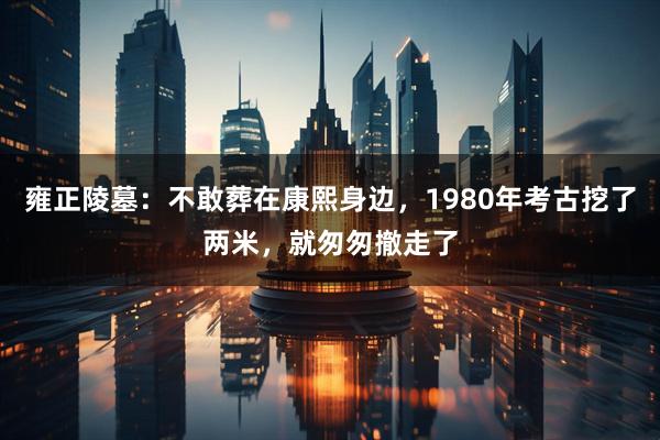 雍正陵墓：不敢葬在康熙身边，1980年考古挖了两米，就匆匆撤走了