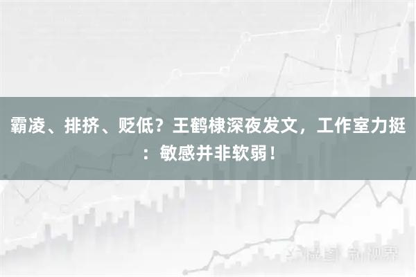 霸凌、排挤、贬低？王鹤棣深夜发文，工作室力挺：敏感并非软弱！