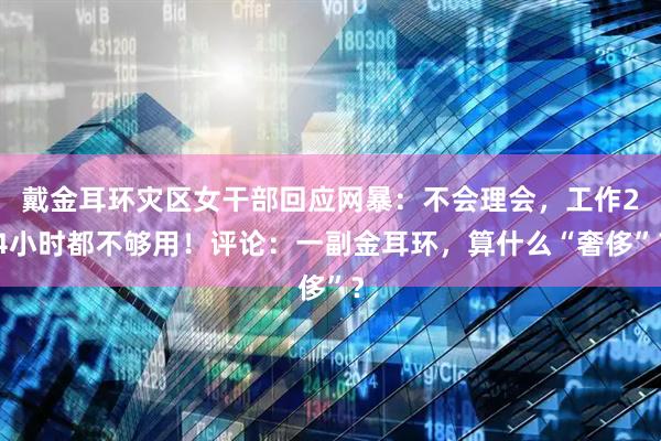 戴金耳环灾区女干部回应网暴：不会理会，工作24小时都不够用！评论：一副金耳环，算什么“奢侈”？