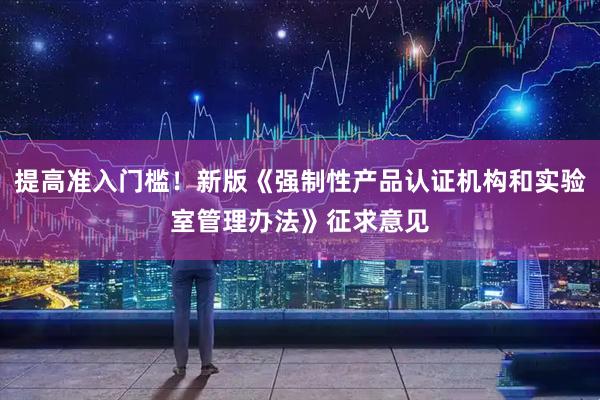 提高准入门槛！新版《强制性产品认证机构和实验室管理办法》征求意见