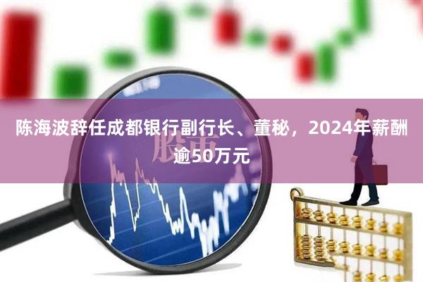 陈海波辞任成都银行副行长、董秘，2024年薪酬逾50万元