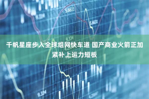 千帆星座步入全球组网快车道 国产商业火箭正加紧补上运力短板